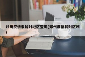 郑州疫情未解封地区查询(郑州疫情解封区域)