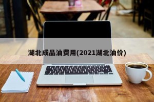 湖北成品油费用(2021湖北油价)