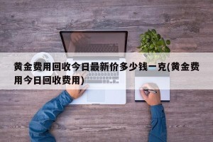 黄金费用回收今日最新价多少钱一克(黄金费用今日回收费用)