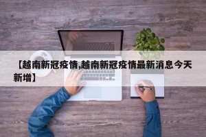 【越南新冠疫情,越南新冠疫情最新消息今天新增】