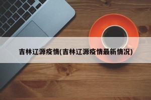 吉林辽源疫情(吉林辽源疫情最新情况)