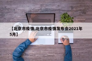 【北京市疫情,北京市疫情发布会2021年5月】