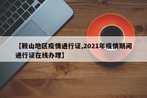 【鞍山地区疫情通行证,2021年疫情期间通行证在线办理】