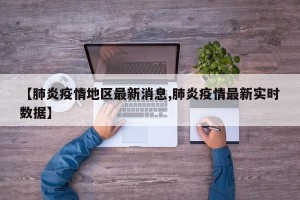 【肺炎疫情地区最新消息,肺炎疫情最新实时数据】