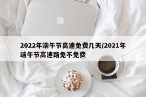 2022年端午节高速免费几天/2021年端午节高速路免不免费