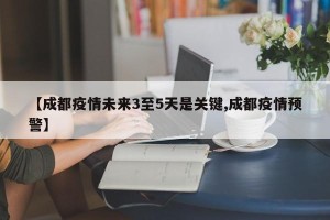 【成都疫情未来3至5天是关键,成都疫情预警】