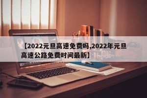 【2022元旦高速免费吗,2022年元旦高速公路免费时间最新】