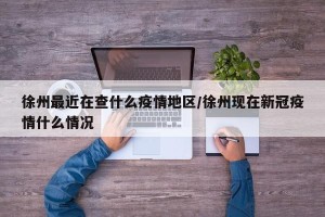 徐州最近在查什么疫情地区/徐州现在新冠疫情什么情况