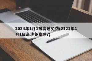 2024年1月1号高速免费(2121年1月1日高速免费吗?)