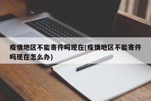疫情地区不能寄件吗现在(疫情地区不能寄件吗现在怎么办)
