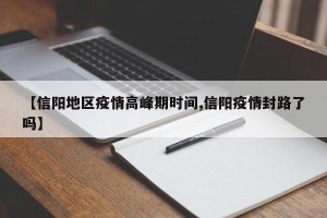 【信阳地区疫情高峰期时间,信阳疫情封路了吗】