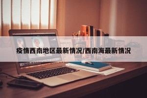 疫情西南地区最新情况/西南海最新情况
