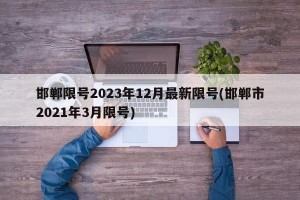 邯郸限号2023年12月最新限号(邯郸市2021年3月限号)
