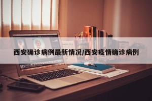 西安确诊病例最新情况/西安疫情确诊病例