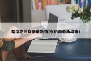 哈南地区疫情最新情况(哈南最新动态)