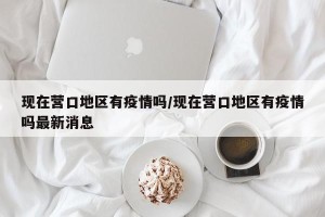 现在营口地区有疫情吗/现在营口地区有疫情吗最新消息