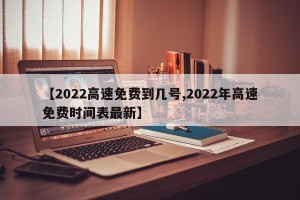 【2022高速免费到几号,2022年高速免费时间表最新】