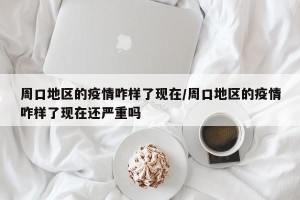 周口地区的疫情咋样了现在/周口地区的疫情咋样了现在还严重吗