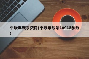 中联车载泵费用(中联车载泵10018参数)