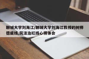 聊城大学刘海江/聊城大学刘海江教授的树师德底线,筑法治红线心得体会