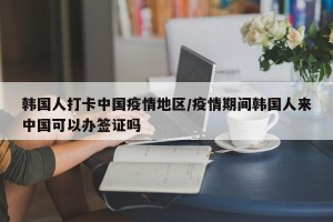 韩国人打卡中国疫情地区/疫情期间韩国人来中国可以办签证吗