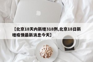 【北京18天内新增318例,北京18日新增疫情最新消息今天】