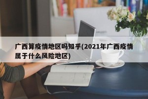 广西算疫情地区吗知乎(2021年广西疫情属于什么风险地区)