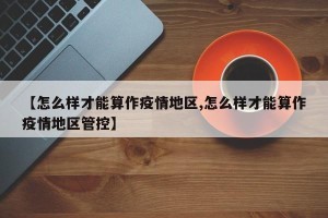 【怎么样才能算作疫情地区,怎么样才能算作疫情地区管控】