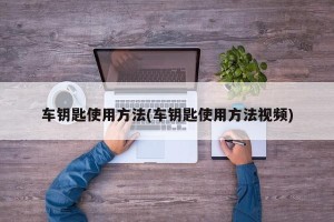 车钥匙使用方法(车钥匙使用方法视频)