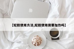 【蛇胶使用方法,蛇胶使用需要加热吗】