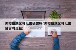 无疫情地区可以去延吉吗(无疫情地区可以去延吉吗现在)