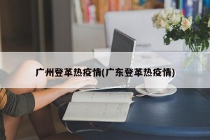 广州登革热疫情(广东登革热疫情)