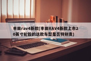 丰田rav4新款(丰田RAV4新款上市20英寸轮毂的这款车型是否特别贵)
