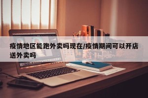 疫情地区能跑外卖吗现在/疫情期间可以开店送外卖吗