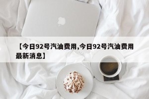 【今日92号汽油费用,今日92号汽油费用最新消息】