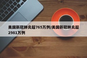 美国新冠肺炎超765万例/美国新冠肺炎超2981万例