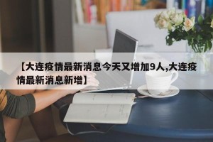 【大连疫情最新消息今天又增加9人,大连疫情最新消息新增】