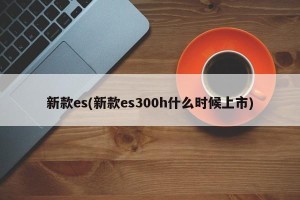 新款es(新款es300h什么时候上市)