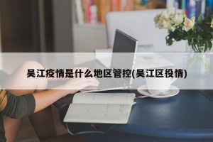 吴江疫情是什么地区管控(吴江区役情)