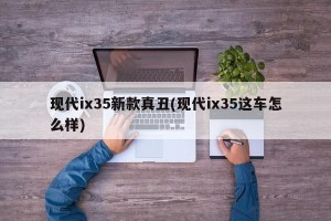现代ix35新款真丑(现代ix35这车怎么样)