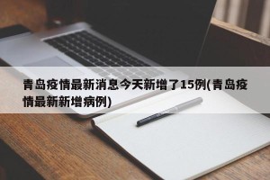 青岛疫情最新消息今天新增了15例(青岛疫情最新新增病例)