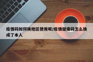 疫情码如何换地区使用呢/疫情健康码怎么换成了本人