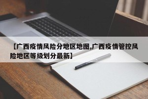 【广西疫情风险分地区地图,广西疫情管控风险地区等级划分最新】