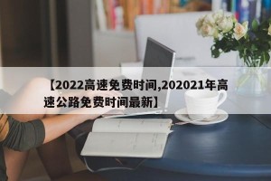 【2022高速免费时间,202021年高速公路免费时间最新】