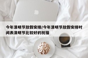 今年清明节放假安排/今年清明节放假安排时间表清明节比较好的祝福