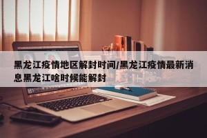 黑龙江疫情地区解封时间/黑龙江疫情最新消息黑龙江啥时候能解封