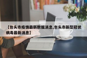 【包头市疫情最新数据消息,包头市新型冠状病毒最新消息】