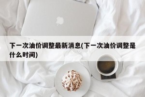 下一次油价调整最新消息(下一次油价调整是什么时间)