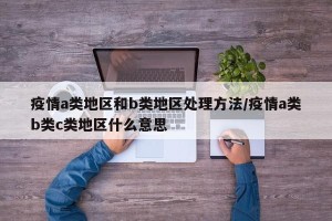 疫情a类地区和b类地区处理方法/疫情a类b类c类地区什么意思