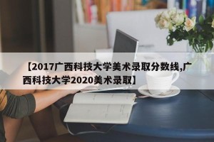 【2017广西科技大学美术录取分数线,广西科技大学2020美术录取】